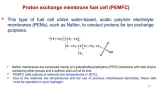 22
Proton exchange membrane fuel cell (PEMFC)
 This type of fuel cell utilize water-based, acidic polymer electrolyte
membranes (PEMs), such as Nafion, to conduct protons for ion exchange
purposes.
• Nafion membranes are composed mainly of a polytetrafluoroethylene (PTFE) backbone with side chains
containing ether groups and a sulfonic acid unit at its end.
 PEMFC cells operate at relatively low temperatures (< 80°C).
 Due to the relatively low temperatures and the use of precious metal-based electrodes, these cells
must be operated on pure hydrogen.
 