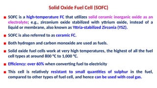 Solid Oxide Fuel Cell (SOFC)
▪ SOFC is a high-temperature FC that utilizes solid ceramic inorganic oxide as an
electrolyte; e.g., zirconium oxide stabilized with yttrium oxide, instead of a
liquid or membrane, also known as Yttria-stabilized Zirconia (YSZ).
▪ SOFC is also referred to as ceramic FC.
▪ Both hydrogen and carbon monoxide are used as fuels.
▪ Solid oxide fuel cells work at very high temperatures, the highest of all the fuel
cell types at around 800 °C to 1,000 °C.
▪ Efficiency: over 60% when converting fuel to electricity
▪ This cell is relatively resistant to small quantities of sulphur in the fuel,
compared to other types of fuel cell, and hence can be used with coal gas.
 
