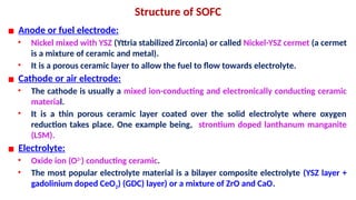 Structure of SOFC
▪ Anode or fuel electrode:
• Nickel mixed with YSZ (Yttria stabilized Zirconia) or called Nickel-YSZ cermet (a cermet
is a mixture of ceramic and metal).
• It is a porous ceramic layer to allow the fuel to flow towards electrolyte.
▪ Cathode or air electrode:
• The cathode is usually a mixed ion-conducting and electronically conducting ceramic
material.
• It is a thin porous ceramic layer coated over the solid electrolyte where oxygen
reduction takes place. One example being, strontium doped lanthanum manganite
(LSM).
▪ Electrolyte:
• Oxide ion (O2-
) conducting ceramic.
• The most popular electrolyte material is a bilayer composite electrolyte (YSZ layer +
gadolinium doped CeO2) (GDC) layer) or a mixture of ZrO and CaO.
 
