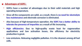 ▪ Advantages of SOFC:
• SOFCs have a number of advantages due to their solid materials and high
operating temperature.
• Since all the components are solid, as a result, there is no need for electrolyte
loss maintenance and electrode corrosion is eliminated.
• Also because of high-temperature operation, the SOFC has a better ability to
tolerate the presence of impurities as a result of life increasing.
• High efficiencies: Due to high-quality waste heat for cogeneration
applications and low activation losses, the efficiency for electricity
production is great.
• Low emissions. Releasing negligible pollution. It is the cleanest among all fuel
cells.
 
