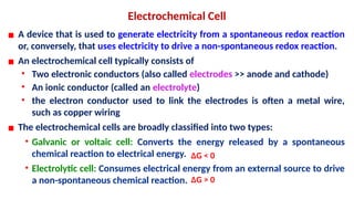 Electrochemical Cell
▪ A device that is used to generate electricity from a spontaneous redox reaction
or, conversely, that uses electricity to drive a non-spontaneous redox reaction.
▪ An electrochemical cell typically consists of
• Two electronic conductors (also called electrodes >> anode and cathode)
• An ionic conductor (called an electrolyte)
• the electron conductor used to link the electrodes is often a metal wire,
such as copper wiring
▪ The electrochemical cells are broadly classified into two types:
• Galvanic or voltaic cell: Converts the energy released by a spontaneous
chemical reaction to electrical energy.
• Electrolytic cell: Consumes electrical energy from an external source to drive
a non-spontaneous chemical reaction. ΔG > 0
ΔG < 0
 