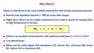 Silicon is considered as the most suitable material for solar energy conversion because:
▪ Second most abundant element (~ 28% by mass) after oxygen
▪ Highly pure silicon can be readily synthesized from sand or quartz by heating them
at high temperature in furnace
SiO2 + C → Si + CO2
▪ Silicon is an excellent semiconductor with optimum band gap of 1.23 eV at 300 K
▪ Cost effectiveness
▪ Silicon can be easily doped with phosphorus (P), arsenic (As), antimony (Sb), boron
(B), indium (In) or aluminium (Al).
Why Silicon?
 