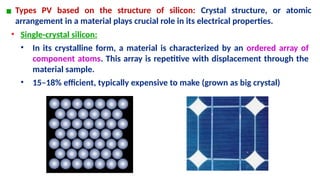 ▪ Types PV based on the structure of silicon: Crystal structure, or atomic
arrangement in a material plays crucial role in its electrical properties.
• Single-crystal silicon:
• In its crystalline form, a material is characterized by an ordered array of
component atoms. This array is repetitive with displacement through the
material sample.
• 15–18% efficient, typically expensive to make (grown as big crystal)
 