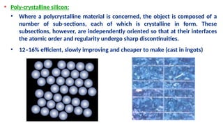 • Poly-crystalline silicon:
• Where a polycrystalline material is concerned, the object is composed of a
number of sub-sections, each of which is crystalline in form. These
subsections, however, are independently oriented so that at their interfaces
the atomic order and regularity undergo sharp discontinuities.
• 12–16% efficient, slowly improving and cheaper to make (cast in ingots)
 