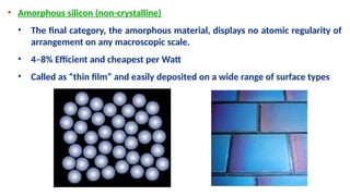 • Amorphous silicon (non-crystalline)
• The final category, the amorphous material, displays no atomic regularity of
arrangement on any macroscopic scale.
• 4–8% Efficient and cheapest per Watt
• Called as “thin film” and easily deposited on a wide range of surface types
 