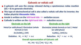 Galvanic or voltaic cell
▪ A galvanic cell uses the energy released during a spontaneous redox reaction
(ΔG < 0) to generate electricity.
▪ This type of electrochemical cell is also called a voltaic cell after its inventor, the
Italian physicist Alessandro Volta.
▪ Anode is written on the left-hand side >> oxidation occurs
▪ Cathode is written on the right-hand side >> reduction occurs
Electrode on the left Electrode on the right
Metal (or solid phase)| Electrolyte (whole
formula or ion)
Zn|Zn(NO3)2 (1M)
Oxidation: M1 → M1
n+
+ n e-
Electrolyte (whole formula or ion) | Metal
(or solid phase)
Cu(NO3)2 (1M)|Cu
Reduction: M2
n+
+ n e-
→ M2
Overall representation of Galvanic cell
M1 | M1
n+
(C1) ║ M2
n+
(C2) | M2
 