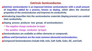 Extrinsic Semiconductor.
▪Extrinsic semiconductor is an improved intrinsic semiconductor with a small amount
of impurities added by a process, known as doping, which alters the electrical
properties of the semiconductor and improves its conductivity.
▪Introducing impurities into the semiconductor materials (doping process) can control
their conductivity.
▪Doping process produces two groups of semiconductors:
• The negative charge conductor (n-type)
• the positive charge conductor (p-type)
▪Semiconductors are available as either elements or compounds.
▪Silicon and Germanium are the most common elemental semiconductors.
▪Compound Semiconductors include InSb, InAs, GaP, GaSb, GaAs, SiC, and GaN.
 