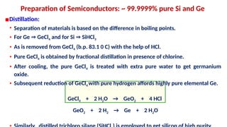 Preparation of Semiconductors: ~ 99.9999% pure Si and Ge
▪Distillation:
• Separation of materials is based on the difference in boiling points.
• For Ge GeCl
⇒ 4 and for Si SiHCl
⇒ 3
• As is removed from GeCl4 (b.p. 83.1 0 C) with the help of HCl.
• Pure GeCl4 is obtained by fractional distillation in presence of chlorine.
• After cooling, the pure GeCl4 is treated with extra pure water to get germanium
oxide.
• Subsequent reduction of GeCl4 with pure hydrogen affords highly pure elemental Ge.
GeCl4 + 2 H2O → GeO2 + 4 HCl
GeO2 + 2 H2 → Ge + 2 H2O
 