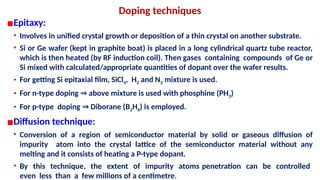 Doping techniques
▪Epitaxy:
• Involves in unified crystal growth or deposition of a thin crystal on another substrate.
• Si or Ge wafer (kept in graphite boat) is placed in a long cylindrical quartz tube reactor,
which is then heated (by RF induction coil). Then gases containing compounds of Ge or
Si mixed with calculated/appropriate quantities of dopant over the wafer results.
• For getting Si epitaxial film, SiCl4, H2 and N2 mixture is used.
• For n-type doping above mixture is used with phosphine (PH
⇒ 3)
• For p-type doping Diborane (B
⇒ 2H6) is employed.
▪Diffusion technique:
• Conversion of a region of semiconductor material by solid or gaseous diffusion of
impurity atom into the crystal lattice of the semiconductor material without any
melting and it consists of heating a P-type dopant.
• By this technique, the extent of impurity atoms penetration can be controlled
even less than a few millions of a centimetre.
 