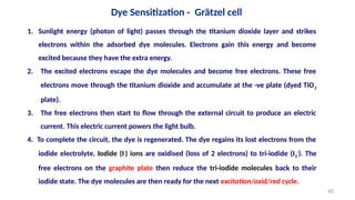 1. Sunlight energy (photon of light) passes through the titanium dioxide layer and strikes
electrons within the adsorbed dye molecules. Electrons gain this energy and become
excited because they have the extra energy.
2. The excited electrons escape the dye molecules and become free electrons. These free
electrons move through the titanium dioxide and accumulate at the -ve plate (dyed TiO2
plate).
3. The free electrons then start to flow through the external circuit to produce an electric
current. This electric current powers the light bulb.
4. To complete the circuit, the dye is regenerated. The dye regains its lost electrons from the
iodide electrolyte. Iodide (I-
) ions are oxidised (loss of 2 electrons) to tri-iodide (I3
-
). The
free electrons on the graphite plate then reduce the tri-iodide molecules back to their
iodide state. The dye molecules are then ready for the next excitation/oxid/red cycle.
Dye Sensitization - Grätzel cell
45
 