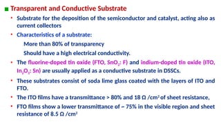 ▪ Transparent and Conductive Substrate
• Substrate for the deposition of the semiconductor and catalyst, acting also as
current collectors
• Characteristics of a substrate:
More than 80% of transparency
Should have a high electrical conductivity.
• The fluorine-doped tin oxide (FTO, SnO2: F) and indium-doped tin oxide (ITO,
In2O3: Sn) are usually applied as a conductive substrate in DSSCs.
• These substrates consist of soda lime glass coated with the layers of ITO and
FTO.
• The ITO films have a transmittance > 80% and 18 Ω /cm2
of sheet resistance,
• FTO films show a lower transmittance of ~ 75% in the visible region and sheet
resistance of 8.5 Ω /cm2
 