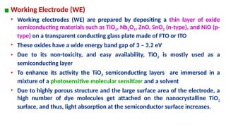 ▪ Working Electrode (WE)
• Working electrodes (WE) are prepared by depositing a thin layer of oxide
semiconducting materials such as TiO2, Nb2O5, ZnO, SnO2 (n-type), and NiO (p-
type) on a transparent conducting glass plate made of FTO or ITO
• These oxides have a wide energy band gap of 3 – 3.2 eV
• Due to its non-toxicity, and easy availability, TiO2 is mostly used as a
semiconducting layer
• To enhance its activity the TiO2 semiconducting layers are immersed in a
mixture of a photosensitive molecular sensitizer and a solvent
• Due to highly porous structure and the large surface area of the electrode, a
high number of dye molecules get attached on the nanocrystalline TiO2
surface, and thus, light absorption at the semiconductor surface increases.
 