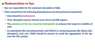 ▪ Photosensitizer or Dye
• Dye are responsible for the maximum absorption of light.
• These should have the following photophysical and electrochemical properties:
• Dyes should be luminescent.
• Their absorption spectra should cover UV-vis and NIR regions.
• The periphery of the dye should be hydrophobic to enhance the long-term stability of
cells.
• Co-absorbents like chenodeoxycholic acid (CDCA) or anchoring groups like alkoxy-silyl,
phosphoric acid, and -COOH should be present to avoid the aggregation of the dye
over the TiO2 surface.
 