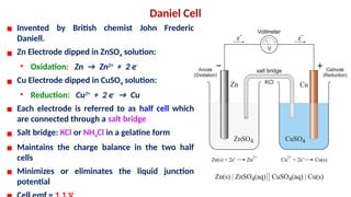 Daniel Cell
▪ Invented by British chemist John Frederic
Daniell.
▪ Zn Electrode dipped in ZnSO4 solution:
• Oxidation: Zn → Zn2+
+ 2 e-
▪ Cu Electrode dipped in CuSO4 solution:
• Reduction: Cu2+
+ 2 e-
→ Cu
▪ Each electrode is referred to as half cell which
are connected through a salt bridge
▪ Salt bridge: KCl or NH4Cl in a gelatine form
▪ Maintains the charge balance in the two half
cells
▪ Minimizes or eliminates the liquid junction
potential
 
