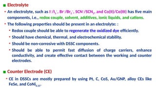 ▪ Electrolyte
• An electrolyte, such as I−
/I3
−
, Br−
/Br2
−
, SCN−
/SCN2, and Co(II)/Co(III) has five main
components, i.e., redox couple, solvent, additives, ionic liquids, and cations.
• The following properties should be present in an electrolyte: :
• Redox couple should be able to regenerate the oxidized dye efficiently.
• Should have chemical, thermal, and electrochemical stability.
• Should be non-corrosive with DSSC components.
• Should be able to permit fast diffusion of charge carriers, enhance
conductivity, and create effective contact between the working and counter
electrodes.
▪ Counter Electrode (CE)
• CE in DSSCs are mostly prepared by using Pt, C, CoS, Au/GNP, alloy CEs like
FeSe, and CoNi0.25.
 
