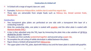 Construction of a Grätzel cell
o In Grätzel cell a range of organic dyes are used.
o Examples: Ruthenium-Polypyridine, Indoline dye & metal free organic dye.
o These dyes are extractable from simple foods such as hibiscus tea, tinned summer fruits,
blackberries.
Construction:
o Two transparent glass plates are perforated on one side with a transparent thin layer of a
conducting material.
o Onto the conducting sides, one plate is coated with graphite and the other plate is coated with
titanium dioxide (TiO2).
o A dye is then adsorbed onto the TiO2 layer by immersing the plate into a dye solution of 10-4
M in
alcohol for 10 min. (approx.)
o The plates are then carefully sandwiched together and secured using a paper clip.
o To complete the cell a drop of iodide electrolyte is added between the plates.
o Figure shows a Grätzel cell prepared from hibiscus tea.
o The upper plate is the TiO2 plate, dyed with hibiscus tea and the lower plate is coated with graphite.
53
 