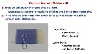Construction of a Grätzel cell
▪ In Grätzel cell a range of organic dyes are used.
Examples: Ruthenium-Polypyridine, Indoline dye & metal free organic dye.
▪ These dyes are extractable from simple foods such as hibiscus tea, tinned
summer fruits, blackberries.
Upper Plate :
Dye coated TiO2
Plate (Anode)
Lower Plate :
Graphite coated
conductor (Cathode)
 