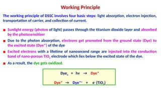 The working principle of DSSC involves four basic steps: light absorption, electron injection,
transportation of carrier, and collection of current.
Working Principle
▪ Sunlight energy (photon of light) passes through the titanium dioxide layer and absorbed
by the photosensitizer
▪ Due to the photon absorption, electrons get promoted from the ground state (Dye) to
the excited state (Dye*) of the dye
▪ Excited electrons with a lifetime of nanosecond range are injected into the conduction
band of nano-porous TiO2 electrode which lies below the excited state of the dye.
▪ As a result, the dye gets oxidized.
Dyeo + hν → Dye*
Dye* → Dye*+
+ e-
(TiO2)
 