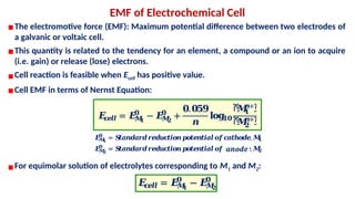 ▪The electromotive force (EMF): Maximum potential difference between two electrodes of
a galvanic or voltaic cell.
▪This quantity is related to the tendency for an element, a compound or an ion to acquire
(i.e. gain) or release (lose) electrons.
▪Cell reaction is feasible when Ecell has positive value.
▪Cell EMF in terms of Nernst Equation:
EMF of Electrochemical Cell
▪For equimolar solution of electrolytes corresponding to M1 and M2:
𝑬
𝒄
𝒆𝒍𝒍 = 𝑬
𝑴
𝟏
𝟎
− 𝑬
𝑴
𝟐
𝟎
+
𝟎.𝟎𝟓𝟗
𝒏
𝐥𝐨𝐠
𝟏𝟎
ሾ
𝑴
𝟏
𝒏+ሿ
ሾ
𝑴
𝟐
𝒏+ሿ
𝑬
𝑴
𝟏
𝟎
= 𝑺
𝒕𝒂𝒏𝒅𝒂𝒓𝒅𝒓𝒆𝒅𝒖𝒄
𝒕𝒊𝒐𝒏𝒑
𝒐𝒕𝒆𝒏𝒕𝒊𝒂𝒍𝒐𝒇𝒄
𝒂𝒕𝒉𝒐𝒅𝒆,𝑴
𝟏
𝑬
𝑴
𝟐
𝟎
= 𝑺
𝒕𝒂𝒏𝒅𝒂𝒓𝒅𝒓𝒆𝒅𝒖𝒄
𝒕𝒊𝒐𝒏𝒑
𝒐𝒕𝒆𝒏𝒕𝒊𝒂𝒍𝒐𝒇𝒄
𝒂𝒕𝒉𝒐𝒅𝒆,𝑴
𝟐
anode
𝑬
𝒄
𝒆𝒍𝒍 = 𝑬
𝑴
𝟏
𝟎
− 𝑬
𝑴
𝟐
𝟎
 