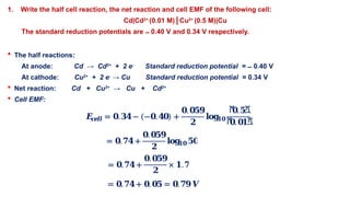1. Write the half cell reaction, the net reaction and cell EMF of the following cell:
Cd|Cd2+
(0.01 M)║Cu2+
(0.5 M)|Cu
The standard reduction potentials are 0.40 V and 0.34 V respectively.
̶
 The half reactions:
At anode: Cd → Cd2+
+ 2 e-
Standard reduction potential = 0.40 V
̶
At cathode: Cu2+
+ 2 e-
→ Cu Standard reduction potential = 0.34 V
 Net reaction: Cd + Cu2+
→ Cu + Cd2+
 Cell EMF:
𝑬
𝒄
𝒆𝒍𝒍 = 𝟎.𝟑𝟒− (−𝟎.𝟒𝟎) +
𝟎.𝟎𝟓𝟗
𝟐
𝐥𝐨𝐠
𝟏𝟎
ሾ
𝟎.𝟓ሿ
ሾ
𝟎.𝟎𝟏ሿ
= 𝟎.𝟕𝟒+
𝟎.𝟎𝟓𝟗
𝟐
𝐥𝐨𝐠
𝟏𝟎𝟓𝟎
= 𝟎.𝟕𝟒+
𝟎.𝟎𝟓𝟗
𝟐
× 𝟏.𝟕
= 𝟎.𝟕𝟒+ 𝟎.𝟎𝟓 = 𝟎.𝟕𝟗𝑽
 