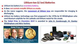 Lithium-Ion (Li ion) Batteries
▪ Lithium-ion battery is a secondary battery.
▪ It does not contain metallic lithium as anode.
▪ As the name suggests, the movement of lithium ions are responsible for charging &
discharging.
▪ Lithium ion battery technology was first proposed in the 1970s by M Whittingham who
used titanium sulphide for the cathode and lithium metal for the anode.
▪ The Nobel Prize in Chemistry 2019 is awarded to John B. Goodenough, M. Stanley
Whittingham and Akira Yoshino.
 
