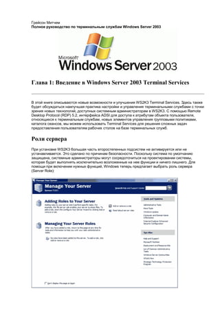 Грейсон Митчем
Полное руководство по терминальным службам Windows Server 2003




Глава 1: Введение в Windows Server 2003 Terminal Services


В этой книге описываются новые возможности и улучшения WS2K3 Terminal Services. Здесь также
будет обсуждаться наилучшая практика настройки и управления терминальными службами с точки
зрения новых технологий, доступных системным администраторам в WS2K3. С помощью Remote
Desktop Protocol (RDP) 5.2, интерфейса ADSI для доступа к атрибутам объекта пользователя,
относящихся к терминальным службам, новых элементов управления групповыми политиками,
каталога сеансов, мы можем использовать Terminal Services для решения сложных задач
предоставления пользователям рабочих столов на базе терминальных служб.


Роли сервера
При установке WS2K3 большая часть второстепенных подсистем не активируется или не
устанавливается. Это сделано по причинам безопасности. Поскольку система по умолчанию
защищена, системные администраторы могут сосредоточиться на проектировании системы,
которая будет выполнять исключительно возложенные на нее функции и ничего лишнего. Для
помощи при включении нужных функций, Windows теперь предлагает выбрать роль сервера
(Server Role):
 