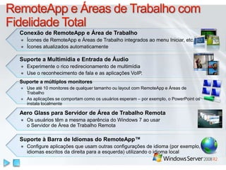 Aero Glass para Servidor de Área de Trabalho Remota
Os usuários têm a mesma aparência do Windows 7 ao usar
o Servidor de Área de Trabalho Remota
Conexão de RemoteApp e Área de Trabalho
Ícones de RemoteApp e Áreas de Trabalho integrados ao menu Iniciar, etc.
Ícones atualizados automaticamente
Suporte a Multimídia e Entrada de Áudio
Experimente o rico redirecionamento de multimídia
Use o reconhecimento de fala e as aplicações VoIP.
Suporte a múltiplos monitores
Use até 10 monitores de qualquer tamanho ou layout com RemoteApp e Áreas de
Trabalho
As aplicações se comportam como os usuários esperam – por exemplo, o PowerPoint os
instala localmente
Suporte à Barra de Idiomas do RemoteApp™
Configure aplicações que usam outras configurações de idioma (por exemplo,
idiomas escritos da direita para a esquerda) utilizando o idioma local
 