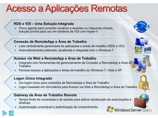 Logon Único Integrado
Um logon único para conexões de RemoteApp e Área de Trabalho
Logon baseado em formulários para Acesso via Web a RemoteApp e Área de Trabalho
RDS e VDI – Uma Solução Integrada
Único agente para conectar usuários a sessões ou máquinas virtuais,
solução pronta para uso em cenários de VDI com Hyper-V
Conexão de RemoteApp e Área de Trabalho
Lista centralmente gerenciada de aplicações e áreas de trabalho (RDS e VDI)
Automaticamente publicada, atualizada e integrada com o Windows 7
Acesso via Web a RemoteApp e Área de Trabalho
Integrado com ferramentas de gerenciamento de Conexão a RemoteApp e Área de
Trabalho
Fornece acesso a aplicações e áreas de trabalho do Windows 7, Vista e XP
Gateway de Área de Trabalho Remota
Tempo limite de ociosidade e de sessão para aplicar atualização de autorizações e
diretivas
Autenticação conectável e autenticação de consentimento
 