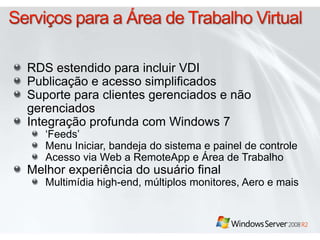 RDS estendido para incluir VDI
Publicação e acesso simplificados
Suporte para clientes gerenciados e não
gerenciados
Integração profunda com Windows 7
‘Feeds’
Menu Iniciar, bandeja do sistema e painel de controle
Acesso via Web a RemoteApp e Área de Trabalho
Melhor experiência do usuário final
Multimídia high-end, múltiplos monitores, Aero e mais
 