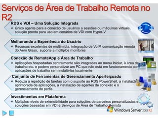 Conjunto de Ferramentas de Gerenciamento Aperfeiçoado
Reduza a repetição de tarefas com o suporte ao RDS PowerShell, a instalação
aprimorada de aplicações, a instalação de agentes de conexão e o
gerenciamento de perfis
RDS e VDI – Uma Solução Integrada
Único agente para a conexão de usuários a sessões ou máquinas virtuais,
solução pronta para uso em cenários de VDI com Hyper-V
Melhorando a Experiência do Usuário
Recursos excelentes de multimídia, integração de VoIP, comunicação remota
do Aero Glass, suporte a múltiplos monitores
Conexão de RemoteApp e Área de Trabalho
Aplicações hospedadas centralmente são integradas ao menu Iniciar, à área de
trabalho etc. e podem personalizar um PC que não está em funcionamento com
aplicações de trabalho sem instalá-las localmente
Investimentos em Plataforma
Múltiplos níveis de extensibilidade para soluções de parceiros personalizadas e
soluções baseadas em VDI e Serviços de Área de Trabalho Remota
 
