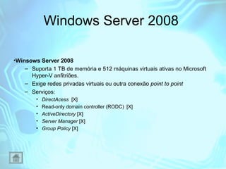Windows Server 2008
•Winsows Server 2008
– Suporta 1 TB de memória e 512 máquinas virtuais ativas no Microsoft
Hyper-V anfitriões.
– Exige redes privadas virtuais ou outra conexão point to point
– Serviços:
•
•
•
•
•

DirectAcess [X]
Read-only domain controller (RODC) [X]
ActiveDirectory [X]
Server Manager [X]
Group Policy [X]

 
