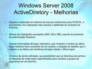 Windows Server 2008
ActiveDiretory - Melhorias
•

Suporte a replicação do sistema de arquivos distribuídos para SYSVOL, o
que fornece uma replicação mais robusta e detalhada do conteúdo de
SYSVOL.

•

Serviço de criptografia avançados (AES 128 e 256), suporte ao protocolo
de autenticação Kerberos.

•

Últimas informações de logon interactivo, que mostram o horário do último
logon interativo bem sucessido de um usuário, a estação de trabalho que o
originou e as falhas nas tentativas de logon desde o último logon.

•

Directiva de senha refinadas, que possibilitam que as directivas de senha e
de bloqueio de conta sejam especificadas para usuários e grupos de
segurança em um domínio.

 