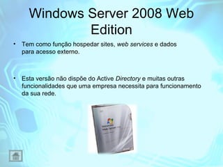 Windows Server 2008 Web
Edition
•

Tem como função hospedar sites, web services e dados
para acesso externo.

•

Esta versão não dispõe do Active Directory e muitas outras
funcionalidades que uma empresa necessita para funcionamento
da sua rede.

 