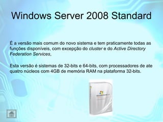 Windows Server 2008 Standard
É a versão mais comum do novo sistema e tem praticamente todas as
funções disponíveis, com excepção do cluster e do Active Directory
Federation Services,
Esta versão é sistemas de 32-bits e 64-bits, com processadores de ate
quatro núcleos com 4GB de memória RAM na plataforma 32-bits.

 