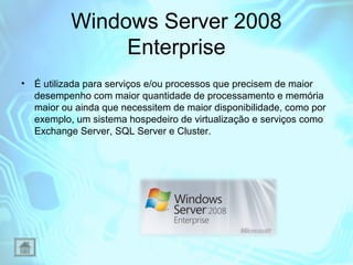 Windows Server 2008
Enterprise
•

É utilizada para serviços e/ou processos que precisem de maior
desempenho com maior quantidade de processamento e memória
maior ou ainda que necessitem de maior disponibilidade, como por
exemplo, um sistema hospedeiro de virtualização e serviços como
Exchange Server, SQL Server e Cluster.

 