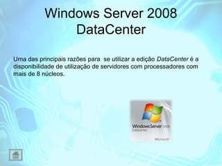 Windows Server 2008
DataCenter
Uma das principais razões para se utilizar a edição DataCenter é a
disponibilidade de utilização de servidores com processadores com
mais de 8 núcleos.

 