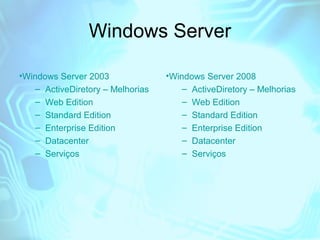 Windows Server
•Windows Server 2003
– ActiveDiretory – Melhorias
– Web Edition
– Standard Edition
– Enterprise Edition
– Datacenter
– Serviços

•Windows Server 2008
– ActiveDiretory – Melhorias
– Web Edition
– Standard Edition
– Enterprise Edition
– Datacenter
– Serviços

 