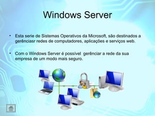 Windows Server
•

Esta serie de Sistemas Operativos da Microsoft, são destinados a
gerênciasr redes de computadores, aplicações e serviços web.

•

Com o Windows Server é possível gerênciar a rede da sua
empresa de um modo mais seguro.

 