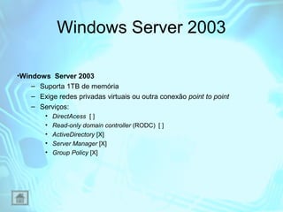 Windows Server 2003
•Windows Server 2003
– Suporta 1TB de memória
– Exige redes privadas virtuais ou outra conexão point to point
– Serviços:
•
•
•
•
•

DirectAcess [ ]
Read-only domain controller (RODC) [ ]
ActiveDirectory [X]
Server Manager [X]
Group Policy [X]

 