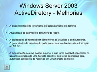 Windows Server 2003
ActiveDiretory - Melhorias
•

A disponibilidade da ferramenta de gerenciamento do domínio

•

Atualização do carimbo de data/hora de logon.

•
•

A capacidade de redirecionar contêineres de usuários e computadores.
O gerenciador de autorização pode armazenar as diretivas de autorização
no AD DS.

•

A autenticação seletiva possui suporte, o que torna possível especificar os
usuários e grupos de uma floresta confiável que terão permissão para
autenticar servidores de recursos em uma floresta confiante.

 