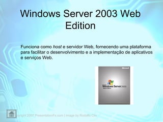 Windows Server 2003 Web
Edition
Funciona como host e servidor Web, fornecendo uma plataforma
para facilitar o desenvolvimento e a implementação de aplicativos
e serviços Web.

Copyright 2007 PresentationFx.com | Image by Rodolfo Clix

 