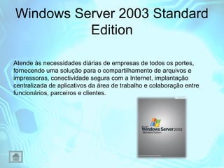 Windows Server 2003 Standard
Edition
Atende às necessidades diárias de empresas de todos os portes,
fornecendo uma solução para o compartilhamento de arquivos e
impressoras, conectividade segura com a Internet, implantação
centralizada de aplicativos da área de trabalho e colaboração entre
funcionários, parceiros e clientes.

 