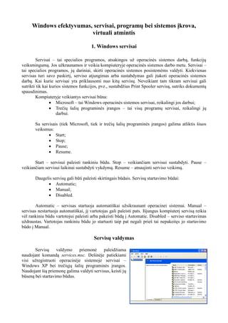 Windows efektyvumas, servisai, programų bei sistemos įkrova,
virtuali atmintis
1. Windows servisai
Servisai – tai specialios programos, atsakingos už operacinės sistemos darbą, funkcijų
veiksmingumą. Jos užkraunamos ir veikia kompiuteryje operacinės sistemos darbo metu. Servisai –
tai specialios programos, jų dariniai, skirti operacinės sistemos posistemėms valdyti. Kiekvienas
servisas turi savo paskirtį, serviso atjungimas arba sustabdymas gali įtakoti operacinės sistemos
darbą. Kai kurie servisai yra priklausomi nuo kitų servisų. Neveikiant tam tikram servisui gali
sutrikti tik kai kurios sistemos funkcijos, pvz., sustabdžius Print Spooler servisą, sutriks dokumentų
spausdinimas.
Kompiuteryje veikiantys servisai būna:
 Microsoft – tai Windows operacinės sistemos servisai, reikalingi jos darbui;
 Trečių šalių programinės įrangos – tai visų programų servisai, reikalingi jų
darbui.
Su servisais (tiek Microsoft, tiek ir trečių šalių programinės įrangos) galima atliktis šiuos
veiksmus:
 Start;
 Stop;
 Pause;
 Resume.
Start – servisui paleisti rankiniu būdu. Stop – veikiančiam servisui sustabdyti. Pause –
veikiančiam servisui laikinai sustabdyti vykdymą. Resume – atnaujinti serviso veikimą.
Daugelis servisų gali būti paleisti skirtingais būdais. Servisų startavimo būdai:
 Automatic;
 Manual;
 Disabled.
Automatic – servisas startuoja automatiškai užsikraunant operacinei sistemai. Manual –
servisas nestartuoja automatiškai, jį vartotojas gali paleisti pats. Išjungus kompiuterį servisą reikia
vėl rankiniu būdu vartotojui paleisti arba pakeisti būdą į Automatic. Disabled – serviso startavimas
uždraustas. Vartotojas rankiniu būdu jo startuoti taip pat negali prieš tai nepakeitęs jo startavimo
būdo į Manual.
Servisų valdymas
Servisų valdymo priemonė paleidžiama
naudojant komandą services.msc. Dešinėje patiekiami
visi užregistruoti operacinėje sistemoje servisai –
Windows XP bei trečiųjų šalių programinės įrangos.
Naudojant šią priemonę galima valdyti servisus, keisti jų
būseną bei startavimo būdus.
 