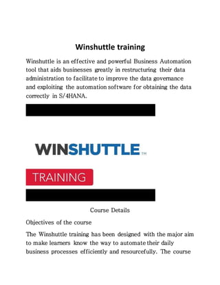 Winshuttle training
Winshuttle is an effective and powerful Business Automation
tool that aids businesses greatly in restructuring their data
administration to facilitate to improve the data governance
and exploiting the automation software for obtaining the data
correctly in S/4HANA.
Course Details
Objectives of the course
The Winshuttle training has been designed with the major aim
to make learners know the way to automate their daily
business processes efficiently and resourcefully. The course
 