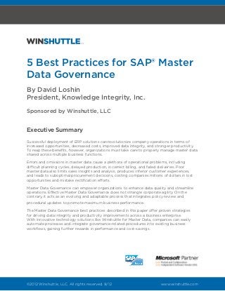 5 Best Practices for SAP® Master
Data Governance
By David Loshin
President, Knowledge Integrity, Inc.
Sponsored by Winshuttle, LLC


Executive Summary
Successful deployment of ERP solutions can revolutionize company operations in terms of
increased opportunities, decreased costs, improved data integrity, and stronger productivity.
To reap these benefits, however, organizations must take care to properly manage master data
shared across multiple business functions.

Errors and omissions in master data cause a plethora of operational problems, including
difficult planning cycles, delayed production, incorrect billing, and failed deliveries. Poor
master data also limits sales insights and analysis, produces inferior customer experiences,
and leads to suboptimal procurement decisions, costing companies millions of dollars in lost
opportunities and mistake rectification efforts.

Master Data Governance can empower organizations to enhance data quality and streamline
operations. Effective Master Data Governance does not strangle corporate agility. On the
contrary, it acts as an evolving and adaptable process that integrates policy review and
procedural updates to promote maximum business performance.

The Master Data Governance best practices described in this paper offer proven strategies
for driving data integrity and productivity improvements across a business enterprise.
With innovative technology solutions like Winshuttle for Master Data, companies can easily
automate processes and integrate governance-related procedures into existing business
workflows, gaining further rewards in performance and cost-savings.




©2012 Winshuttle, LLC. All rights reserved. 9/12			                        www.winshuttle.com
 
