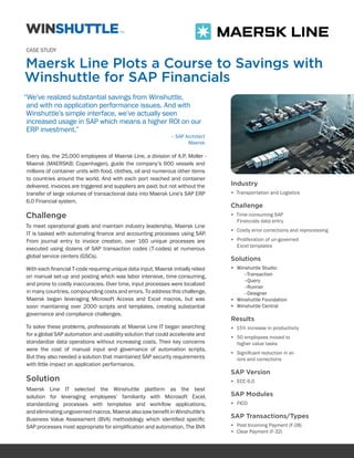 CASE STUDY

Maersk Line Plots a Course to Savings with
Winshuttle for SAP Financials
“We’ve realized substantial savings from Winshuttle,
 and with no application performance issues. And with
 Winshuttle’s simple interface, we’ve actually seen
 increased usage in SAP which means a higher ROI on our
 ERP investment.”
                                                               – SAP Architect
                                                                      Maersk

Every day, the 25,000 employees of Maersk Line, a division of A.P. Moller -
Maersk (MAERSKB: Copenhagen), guide the company’s 600 vessels and
millions of container units with food, clothes, oil and numerous other items
to countries around the world. And with each port reached and container
delivered, invoices are triggered and suppliers are paid; but not without the     Industry
transfer of large volumes of transactional data into Maersk Line’s SAP ERP        •	 Transportation and Logistics
6.0 Financial system.
                                                                                  Challenge
Challenge                                                                         •	 Time-consuming SAP
                                                                                     Financials data entry
To meet operational goals and maintain industry leadership, Maersk Line
                                                                                  •	 Costly error corrections and reprocessing
IT is tasked with automating finance and accounting processes using SAP.
From journal entry to invoice creation, over 160 unique processes are             •	 Proliferation of un-governed
                                                                                     Excel templates
executed using dozens of SAP transaction codes (T-codes) at numerous
global service centers (GSCs).                                                    Solutions
With each financial T-code requiring unique data input, Maersk initially relied   •	 Winshuttle Studio:
on manual set-up and posting which was labor intensive, time-consuming,                 –Transaction
                                                                                        –Query
and prone to costly inaccuracies. Over time, input processes were localized             –Runner
in many countries, compounding costs and errors. To address this challenge,             –Designer
Maersk began leveraging Microsoft Access and Excel macros, but was                •	 Winshuttle Foundation
soon maintaining over 2000 scripts and templates, creating substantial            •	 Winshuttle Central
governance and compliance challenges.
                                                                                  Results
To solve these problems, professionals at Maersk Line IT began searching          •	 15% increase in productivity
for a global SAP automation and usability solution that could accelerate and      •	 50 employees moved to
standardize data operations without increasing costs. Their key concerns             higher value tasks
were the cost of manual input and governance of automation scripts.
                                                                                  •	 Significant reduction in er-
But they also needed a solution that maintained SAP security requirements            rors and corrections
with little impact on application performance.
                                                                                  SAP Version
Solution                                                                          •	 ECC 6.0
Maersk Line IT selected the Winshuttle platform as the best
solution for leveraging employees’ familiarity with Microsoft Excel,              SAP Modules
standardizing processes with templates and workflow applications,                 •	 FICO
and eliminating ungoverned macros. Maersk also saw benefit in Winshuttle’s
Business Value Assessment (BVA) methodology which identified specific             SAP Transactions/Types
SAP processes most appropriate for simplification and automation. The BVA         •	 Post Incoming Payment (F-28)
                                                                                  •	 Clear Payment (F-32)
 