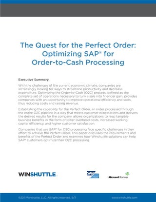 The Quest for the Perfect Order:
      Optimizing SAP® for
    Order-to-Cash Processing

Executive Summary
With the challenges of the current economic climate, companies are
increasingly looking for ways to streamline productivity and decrease
expenditure. Optimizing the Order-to-Cash (O2C) process, defined as the
complete set of operations necessary to turn a sale into financial gain, provides
companies with an opportunity to improve operational efficiency and sales,
thus reducing costs and raising revenue.
Establishing the capability for the Perfect Order, an order processed through
the entire O2C pipeline in a way that meets customer expectations and delivers
the desired results for the company, allows organizations to reap tangible
business benefits in the form of lower overhead costs, increased working
capital efficiency, and higher customer satisfaction.
Companies that use SAP® for O2C processing face specific challenges in their
effort to achieve the Perfect Order. This paper discusses the requirements and
benefits of the Perfect Order and examines how Winshuttle solutions can help
SAP® customers optimize their O2C processing.




©2011 Winshuttle, LLC. All rights reserved. 9/11               www.winshuttle.com
 