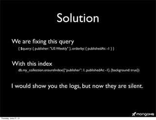 Solution
{ $query: { publisher: "US Weekly" }, orderby: { publishedAt: -1 } }
db.my_collection.ensureIndex({“publisher”: 1, publishedAt: -1}, {background: true})
We are ﬁxing this query
With this index
I would show you the logs, but now they are silent.
Thursday, June 27, 13
 