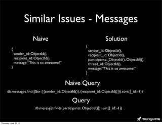 Similar Issues - Messages
{
sender_id: ObjectId(),
recipient_id: ObjectId(),
message:“This is so awesome!”
}
Naive
{
sender_id: ObjectId(),
recipient_id: ObjectId(),
participants: [ObjectId(), ObjectId()],
thread_id: ObjectId(),
message:“This is so awesome!”
}
Solution
db.messages.ﬁnd({participants: ObjectId()}).sort({_id: -1})
Query
db.messages.ﬁnd({$or: [{sender_id: ObjectId()}, {recipient_id: ObjectId()]}).sort({_id: -1})
Naive Query
Thursday, June 27, 13
 