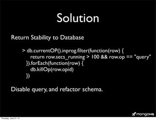 Solution
> db.currentOP().inprog.ﬁlter(function(row) {
return row.secs_running > 100 && row.op == "query"
}).forEach(function(row) {
db.killOp(row.opid)
})
Return Stability to Database
Disable query, and refactor schema.
Thursday, June 27, 13
 